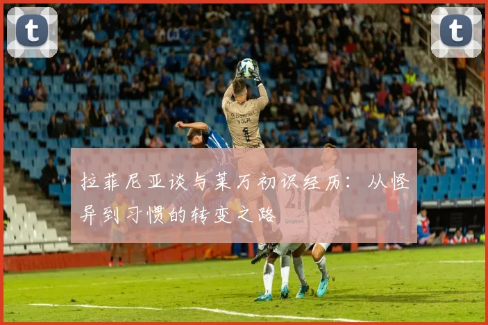 拉菲尼亚谈与莱万初识经历：从怪异到习惯的转变之路