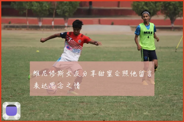 维尼修斯女友分享甜蜜合照他留言表达思念之情