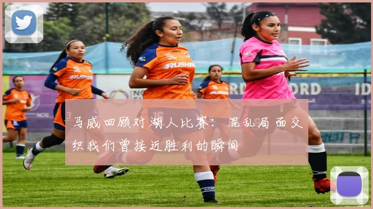 马威回顾对湖人比赛：混乱局面交织我们曾接近胜利的瞬间