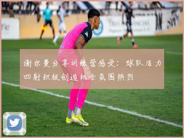 谢尔曼分享训练营感受：球队活力四射积极创造机会氛围热烈