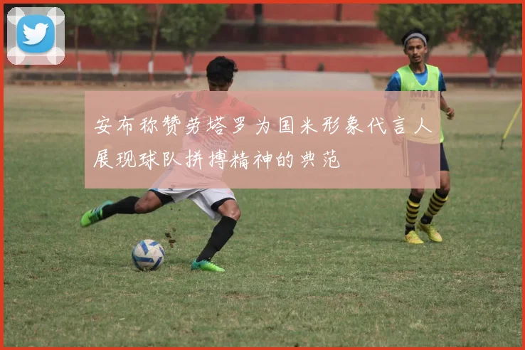 安布称赞劳塔罗为国米形象代言人展现球队拼搏精神的典范