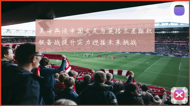 吴海燕谈中国女足与英格兰差距积极备战提升实力迎接未来挑战
