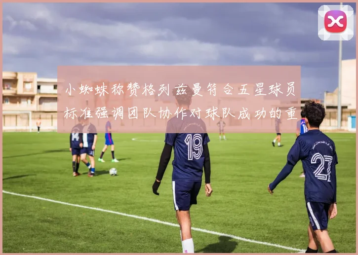 小蜘蛛称赞格列兹曼符合五星球员标准强调团队协作对球队成功的重要性