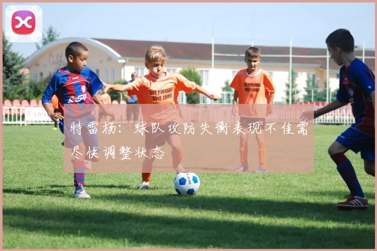 特雷杨：球队攻防失衡表现不佳需尽快调整状态