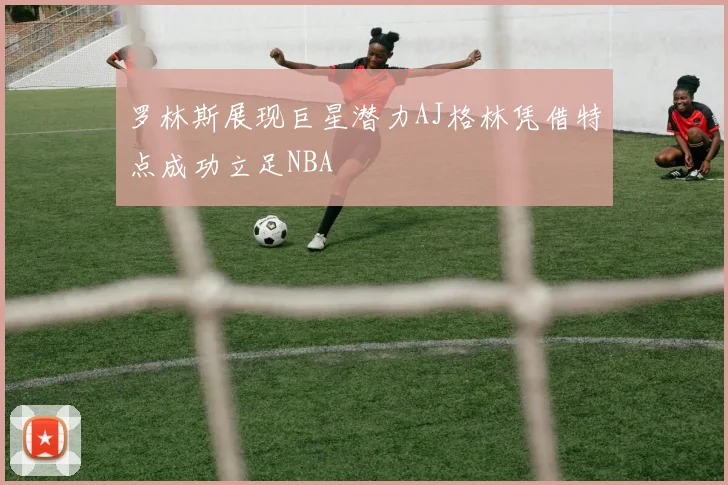 罗林斯展现巨星潜力AJ格林凭借特点成功立足NBA
