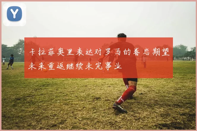 卡拉菲奥里表达对罗马的眷恋期望未来重返继续未完事业