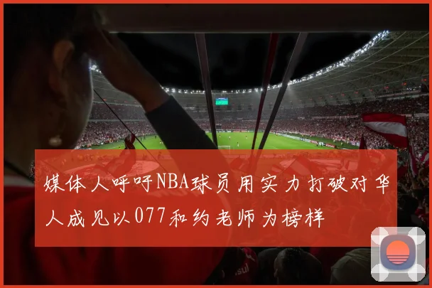 媒体人呼吁NBA球员用实力打破对华人成见以077和约老师为榜样