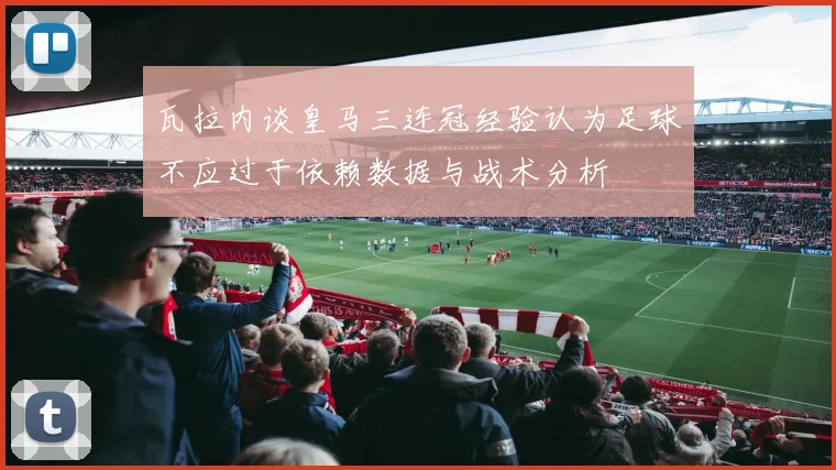 瓦拉内谈皇马三连冠经验认为足球不应过于依赖数据与战术分析